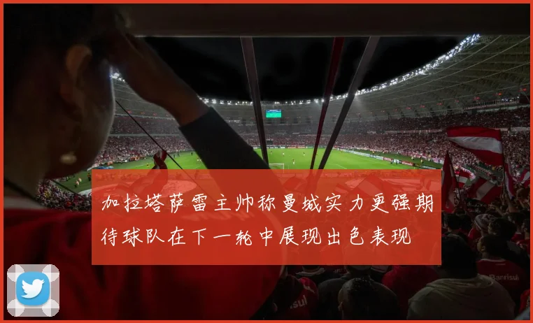 加拉塔萨雷主帅称曼城实力更强期待球队在下一轮中展现出色表现