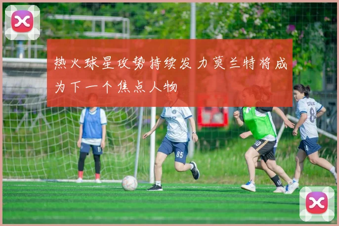热火球星攻势持续发力莫兰特将成为下一个焦点人物