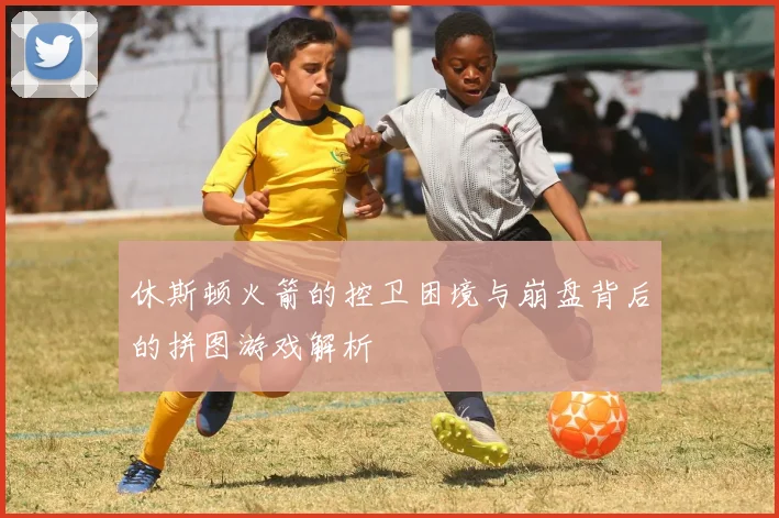 休斯顿火箭的控卫困境与崩盘背后的拼图游戏解析