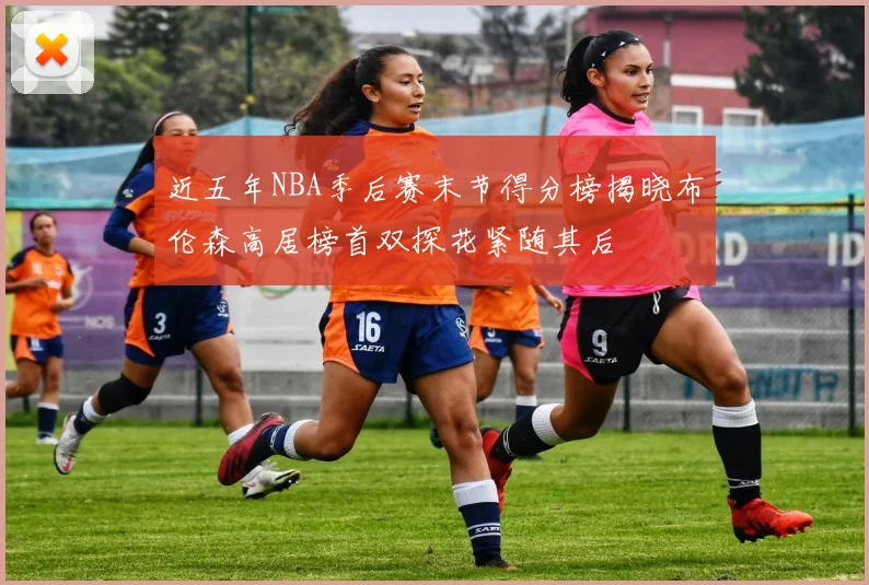 近五年NBA季后赛末节得分榜揭晓布伦森高居榜首双探花紧随其后