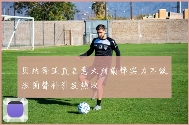 贝纳蒂亚直言意大利前锋实力不敌法国替补引发热议