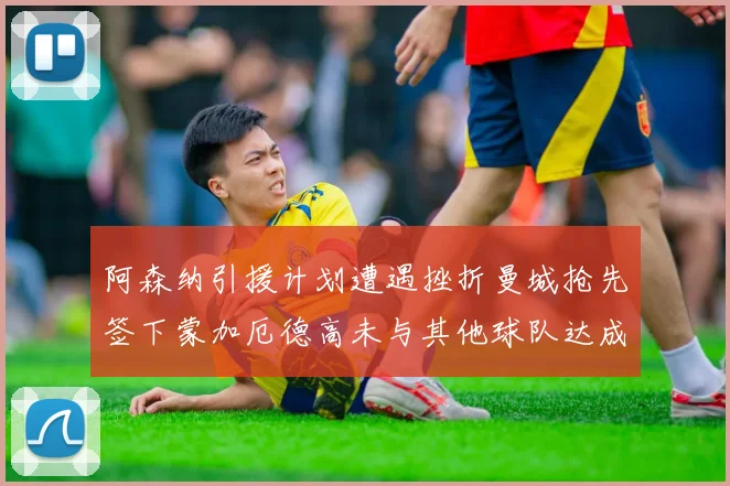 阿森纳引援计划遭遇挫折曼城抢先签下蒙加厄德高未与其他球队达成协议