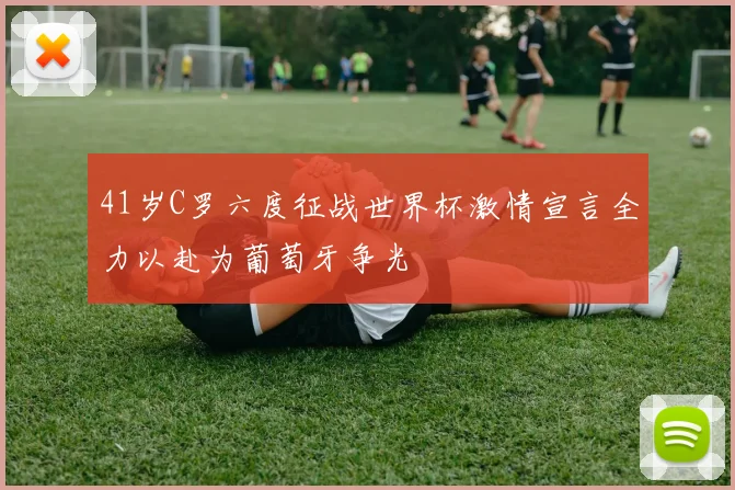 41岁C罗六度征战世界杯激情宣言全力以赴为葡萄牙争光