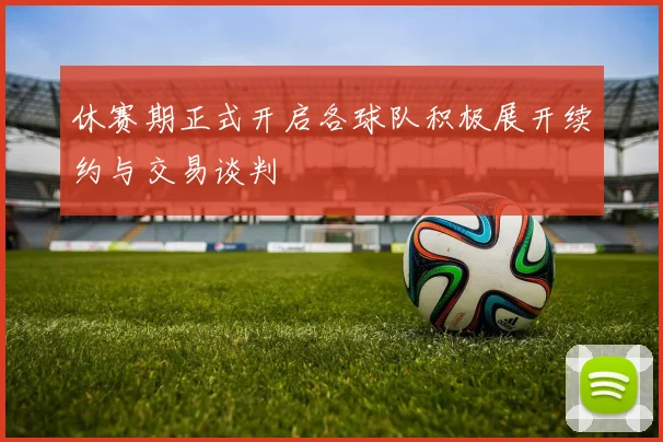 休赛期正式开启各球队积极展开续约与交易谈判