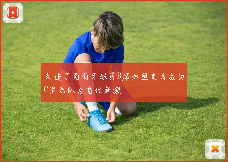 久违了葡萄牙球员B席加盟皇马成为C罗离队后首位新援