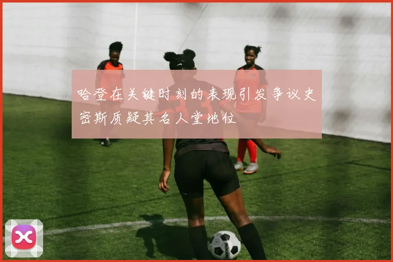 哈登在关键时刻的表现引发争议史密斯质疑其名人堂地位