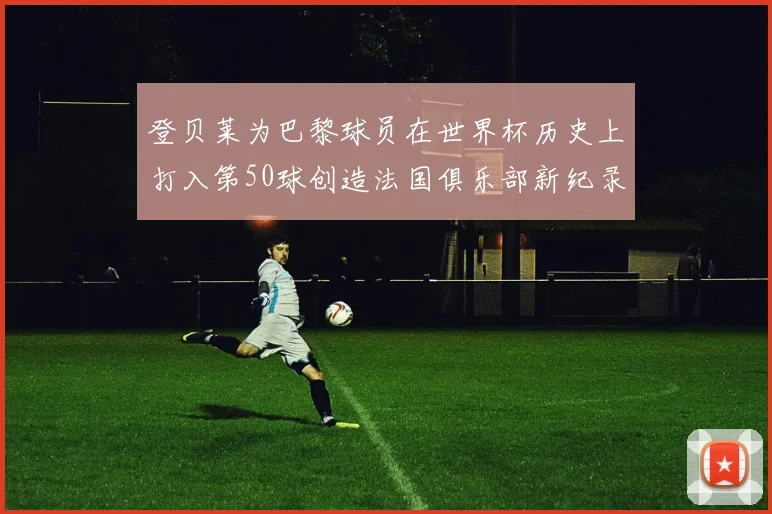 登贝莱为巴黎球员在世界杯历史上打入第50球创造法国俱乐部新纪录