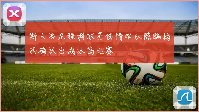 斯卡洛尼强调球员伤情难以隐瞒梅西确认出战冰岛比赛