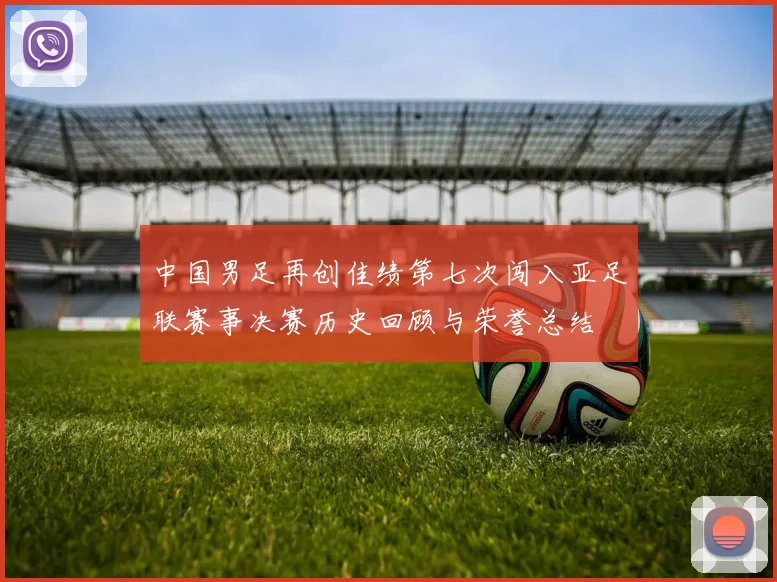 中国男足再创佳绩第七次闯入亚足联赛事决赛历史回顾与荣誉总结