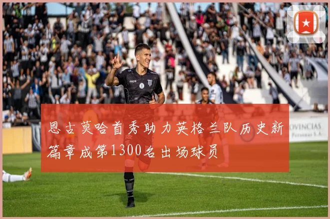 恩古莫哈首秀助力英格兰队历史新篇章成第1300名出场球员