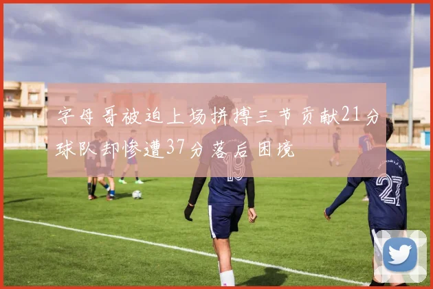 字母哥被迫上场拼搏三节贡献21分球队却惨遭37分落后困境