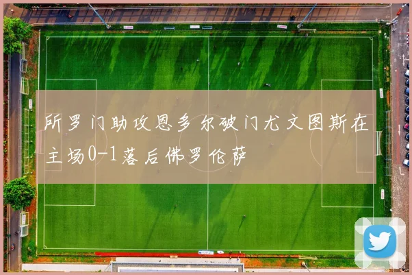 所罗门助攻恩多尔破门尤文图斯在主场0-1落后佛罗伦萨