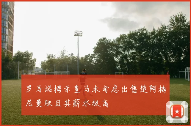 罗马诺揭示皇马未考虑出售楚阿梅尼曼联且其薪水极高