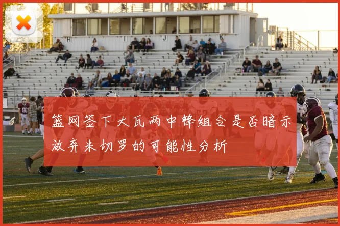 篮网签下大瓦两中锋组合是否暗示放弃米切罗的可能性分析