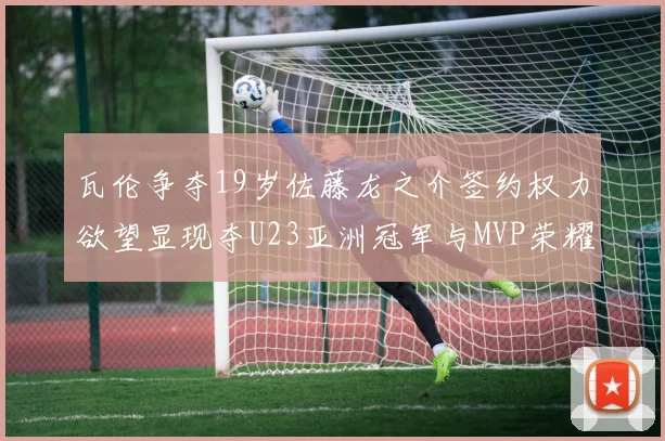 瓦伦争夺19岁佐藤龙之介签约权力欲望显现夺U23亚洲冠军与MVP荣耀