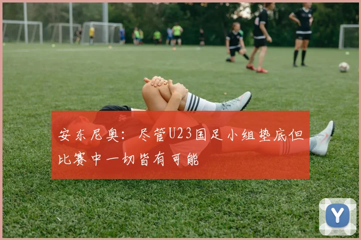 安东尼奥：尽管U23国足小组垫底但比赛中一切皆有可能